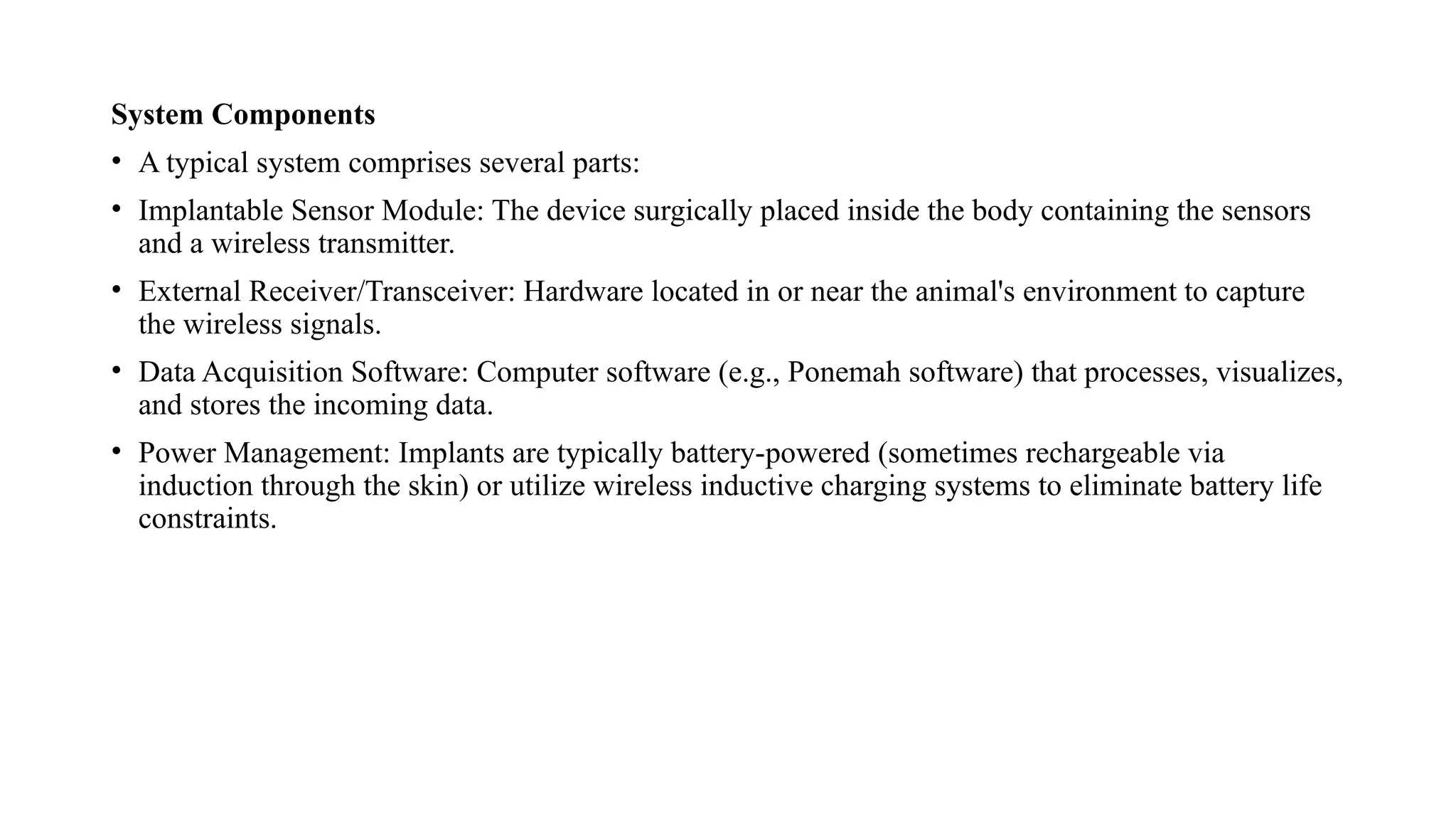 System Components
• A typical system comprises several parts:
• Implantable Sensor Module: The device surgically placed inside the body containing the sensors
and a wireless transmitter.
• External Receiver/Transceiver: Hardware located in or near the animal's environment to capture
the wireless signals.
• Data Acquisition Software: Computer software (e.g., Ponemah software) that processes, visualizes,
and stores the incoming data.
• Power Management: Implants are typically battery-powered (sometimes rechargeable via
induction through the skin) or utilize wireless inductive charging systems to eliminate battery life
constraints.
 