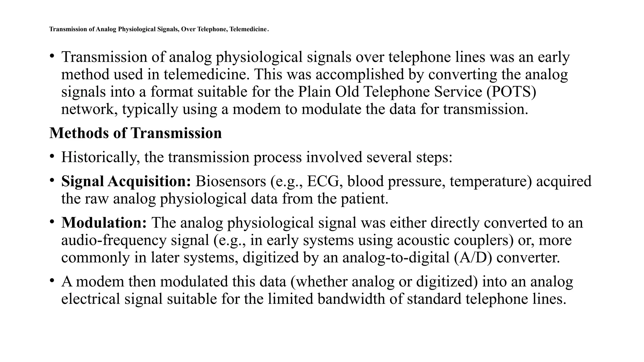 Transmission of Analog Physiological Signals, Over Telephone, Telemedicine.
• Transmission of analog physiological signals over telephone lines was an early
method used in telemedicine. This was accomplished by converting the analog
signals into a format suitable for the Plain Old Telephone Service (POTS)
network, typically using a modem to modulate the data for transmission.
Methods of Transmission
• Historically, the transmission process involved several steps:
• Signal Acquisition: Biosensors (e.g., ECG, blood pressure, temperature) acquired
the raw analog physiological data from the patient.
• Modulation: The analog physiological signal was either directly converted to an
audio-frequency signal (e.g., in early systems using acoustic couplers) or, more
commonly in later systems, digitized by an analog-to-digital (A/D) converter.
• A modem then modulated this data (whether analog or digitized) into an analog
electrical signal suitable for the limited bandwidth of standard telephone lines.
 