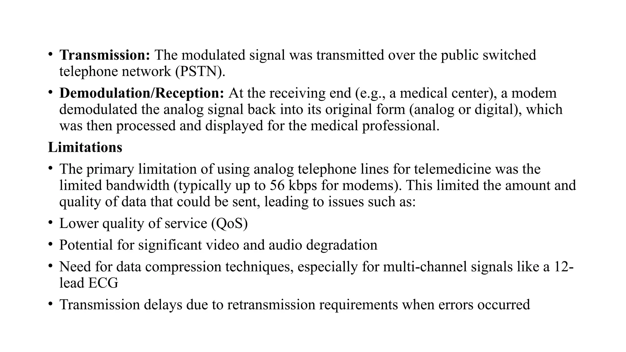 • Transmission: The modulated signal was transmitted over the public switched
telephone network (PSTN).
• Demodulation/Reception: At the receiving end (e.g., a medical center), a modem
demodulated the analog signal back into its original form (analog or digital), which
was then processed and displayed for the medical professional.
Limitations
• The primary limitation of using analog telephone lines for telemedicine was the
limited bandwidth (typically up to 56 kbps for modems). This limited the amount and
quality of data that could be sent, leading to issues such as:
• Lower quality of service (QoS)
• Potential for significant video and audio degradation
• Need for data compression techniques, especially for multi-channel signals like a 12-
lead ECG
• Transmission delays due to retransmission requirements when errors occurred
 