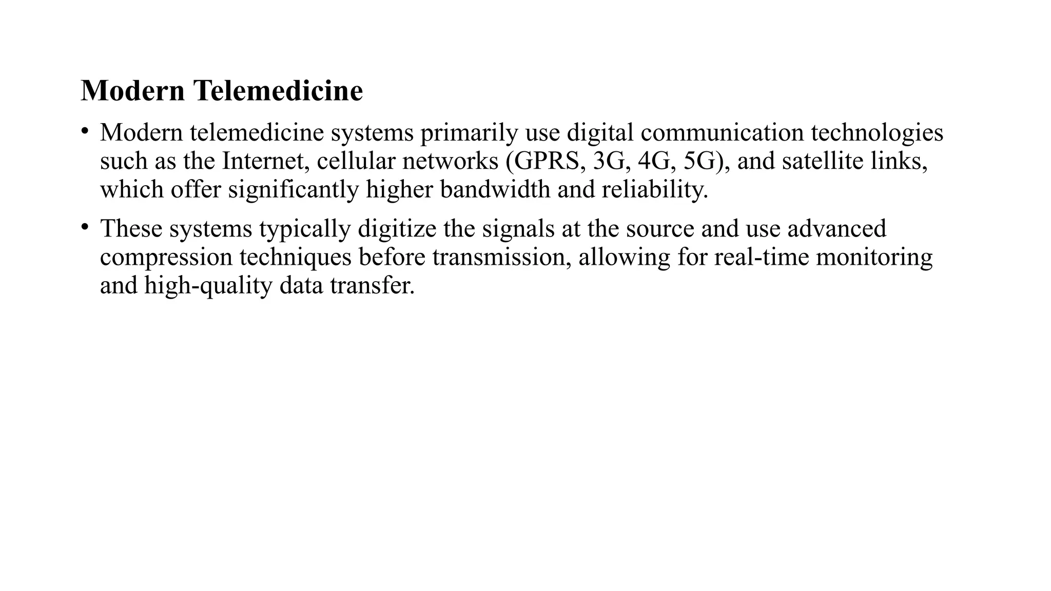 Modern Telemedicine
• Modern telemedicine systems primarily use digital communication technologies
such as the Internet, cellular networks (GPRS, 3G, 4G, 5G), and satellite links,
which offer significantly higher bandwidth and reliability.
• These systems typically digitize the signals at the source and use advanced
compression techniques before transmission, allowing for real-time monitoring
and high-quality data transfer.
 