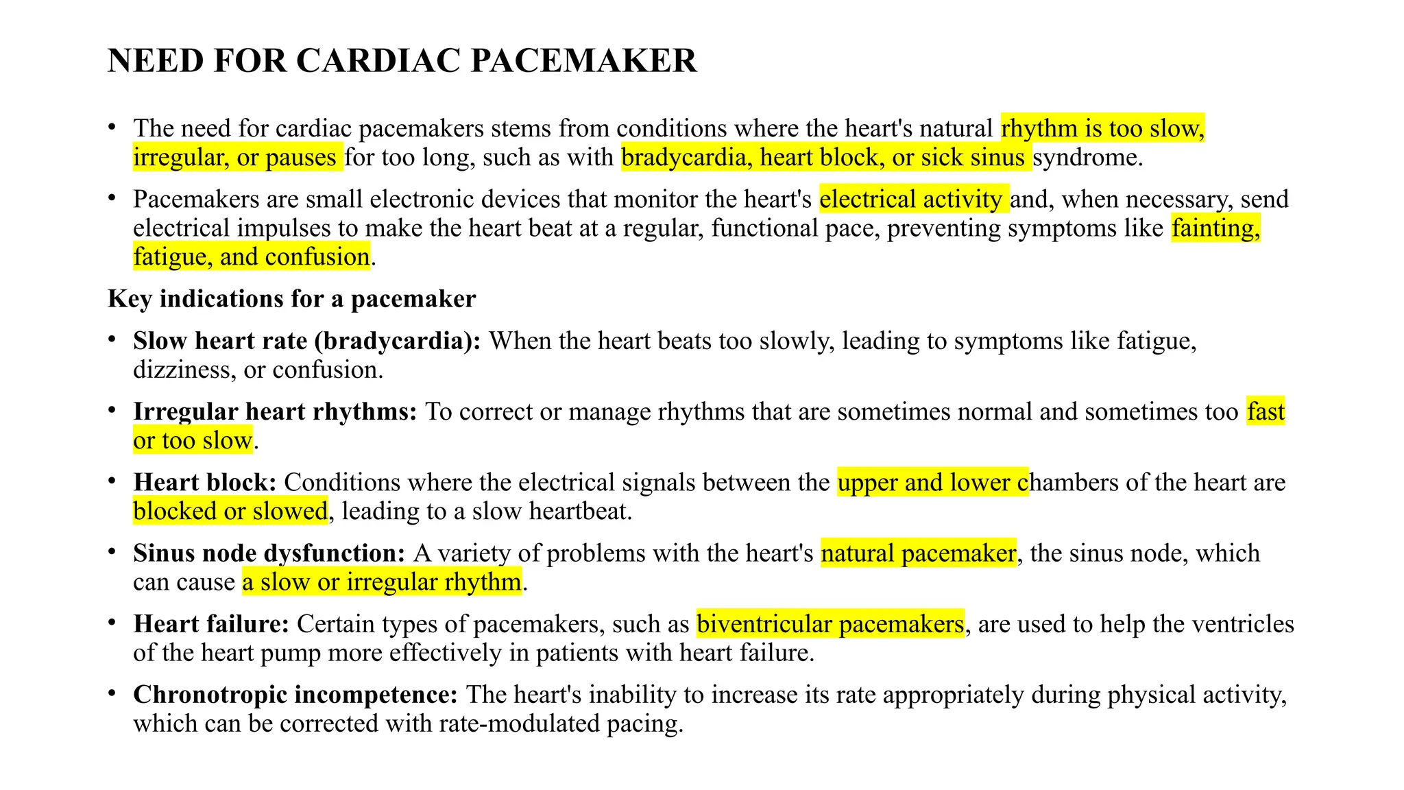 NEED FOR CARDIAC PACEMAKER
• The need for cardiac pacemakers stems from conditions where the heart's natural rhythm is too slow,
irregular, or pauses for too long, such as with bradycardia, heart block, or sick sinus syndrome.
• Pacemakers are small electronic devices that monitor the heart's electrical activity and, when necessary, send
electrical impulses to make the heart beat at a regular, functional pace, preventing symptoms like fainting,
fatigue, and confusion.
Key indications for a pacemaker
• Slow heart rate (bradycardia): When the heart beats too slowly, leading to symptoms like fatigue,
dizziness, or confusion.
• Irregular heart rhythms: To correct or manage rhythms that are sometimes normal and sometimes too fast
or too slow.
• Heart block: Conditions where the electrical signals between the upper and lower chambers of the heart are
blocked or slowed, leading to a slow heartbeat.
• Sinus node dysfunction: A variety of problems with the heart's natural pacemaker, the sinus node, which
can cause a slow or irregular rhythm.
• Heart failure: Certain types of pacemakers, such as biventricular pacemakers, are used to help the ventricles
of the heart pump more effectively in patients with heart failure.
• Chronotropic incompetence: The heart's inability to increase its rate appropriately during physical activity,
which can be corrected with rate-modulated pacing.
 