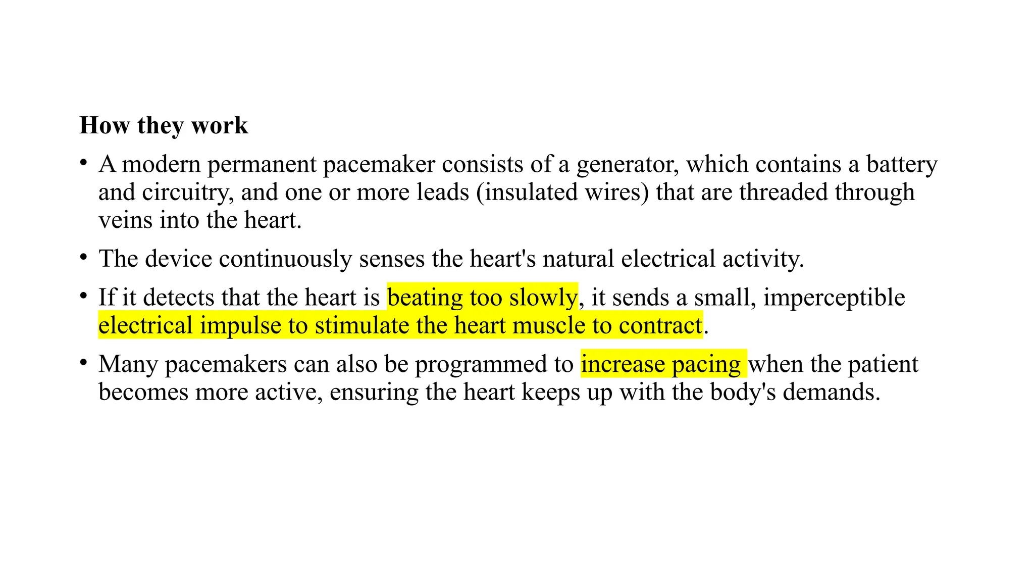 How they work
• A modern permanent pacemaker consists of a generator, which contains a battery
and circuitry, and one or more leads (insulated wires) that are threaded through
veins into the heart.
• The device continuously senses the heart's natural electrical activity.
• If it detects that the heart is beating too slowly, it sends a small, imperceptible
electrical impulse to stimulate the heart muscle to contract.
• Many pacemakers can also be programmed to increase pacing when the patient
becomes more active, ensuring the heart keeps up with the body's demands.
 