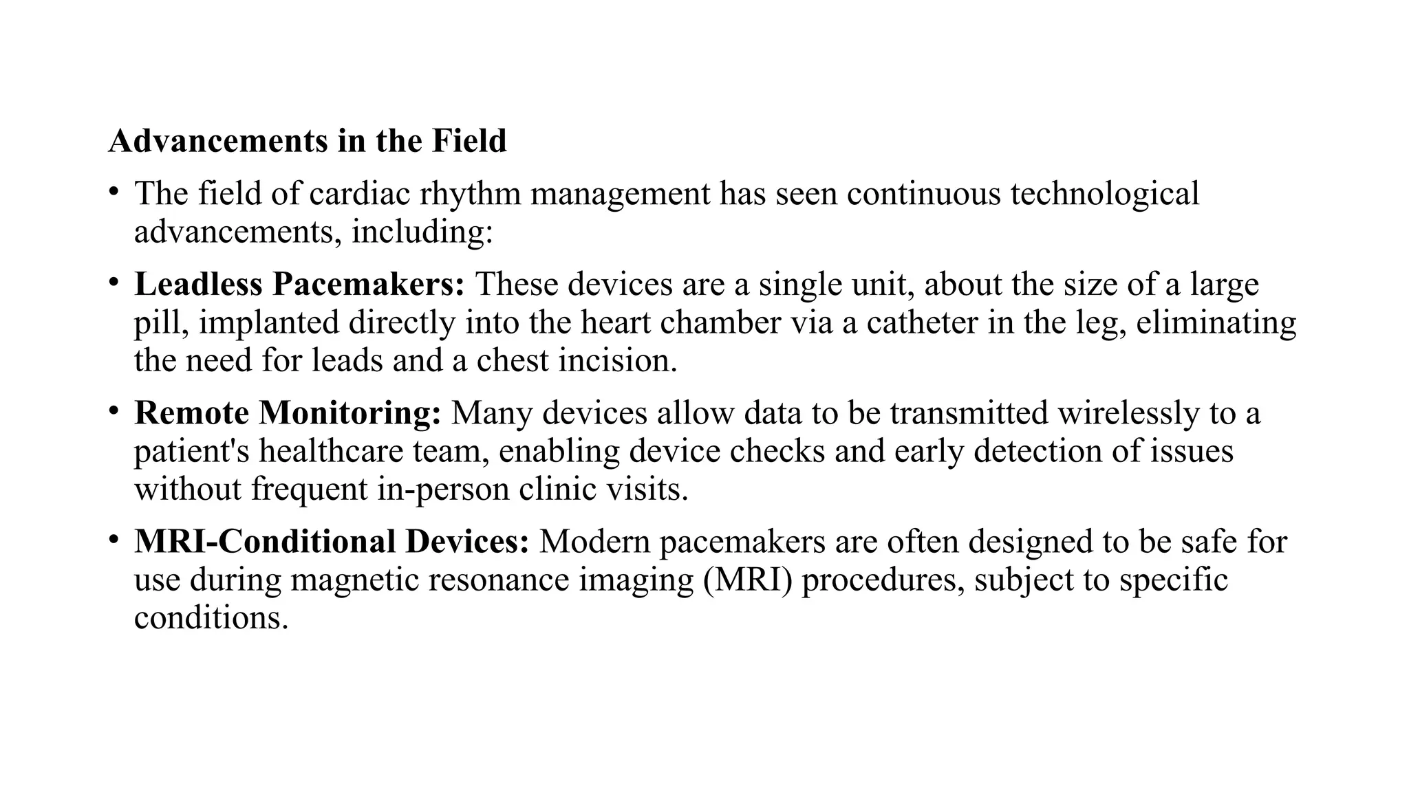 Advancements in the Field
• The field of cardiac rhythm management has seen continuous technological
advancements, including:
• Leadless Pacemakers: These devices are a single unit, about the size of a large
pill, implanted directly into the heart chamber via a catheter in the leg, eliminating
the need for leads and a chest incision.
• Remote Monitoring: Many devices allow data to be transmitted wirelessly to a
patient's healthcare team, enabling device checks and early detection of issues
without frequent in-person clinic visits.
• MRI-Conditional Devices: Modern pacemakers are often designed to be safe for
use during magnetic resonance imaging (MRI) procedures, subject to specific
conditions.
 