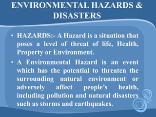 ENVIRONMENTAL HAZARDS &
DISASTERS
• HAZARDS:- A Hazard is a situation that
poses a level of threat of life, Health,
Property or Environment.
• A Environmental Hazard is an event
which has the potential to threaten the
surrounding natural environment or
adversely affect people’s health,
including pollution and natural disasters
such as storms and earthquakes.
 