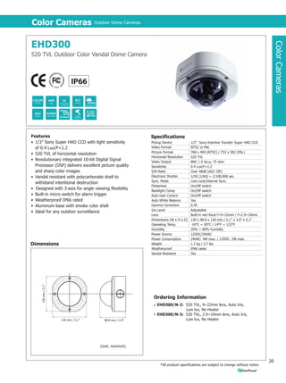 Color Cameras                        Outdoor Dome Cameras                                                                         Color Cameras                           Outdoor Dome Cameras




                EHD350                                                                                                                            EHD300




                                                                                                                                                                                                                                                                                            Color Cameras
Color Cameras




                560 TVL High Resolution Color Vandal Dome Camera                                                                                  520 TVL Outdoor Color Vandal Dome Camera




                                                                                                                                                                       1/50 (1/60) ~
                                                                                                                                                                         1/100,000




                                                                                                                                                                                        520



                Features                                                    Specifications                                                        Features                                                       Specifications
                • 1/3” Sony Super HAD CCD with light sensitivity            Pickup Device            1/3” Sony Interline Transfer Super HAD CCD   • 1/3” Sony Super HAD CCD with light sensitivity               Pickup Device            1/3” Sony Interline Transfer Super HAD CCD
                                                                            Video Format             NTSC or PAL
                  of 0.5 Lux/F=1.2                                                                                                                  of 0.4 Lux/F=1.2                                             Video Format             NTSC or PAL
                                                                            Picture Format           768 x 494 (NTSC) / 752 x 582 (PAL)                                                                          Picture Format           768 x 494 (NTSC) / 752 x 582 (PAL)
                • 560 TVL of horizontal resolution                          Horizontal Resolution    560 TVL
                                                                                                                                                  • 520 TVL of horizontal resolution
                                                                                                                                                                                                                 Horizontal Resolution    520 TVL
                • Revolutionary integrated 10-bit Digital Signal            Video Output             BNC 1.0 Vp-p, 75 ohm                         • Revolutionary integrated 10-bit Digital Signal               Video Output             BNC 1.0 Vp-p, 75 ohm
                  Processor (DSP) delivers excellent picture quality        Sensitivity              0.5 Lux/F=1.2                                  Processor (DSP) delivers excellent picture quality           Sensitivity              0.4 Lux/F=1.2
                  and sharp color images                                    S/N Ratio                Over 48dB (AGC Off)                            and sharp color images                                       S/N Ratio                Over 48dB (AGC Off)
                                                                            Electronic Shutter       1/50 (1/60) ~ 1/100,000 sec.
                • Vandal resistant with polycarbonate shell to                                                                                    • Vandal resistant with polycarbonate shell to                 Electronic Shutter       1/50 (1/60) ~ 1/100,000 sec.
                                                                            Sync. Mode               Line Lock/Internal Sync.                                                                                    Sync. Mode               Line Lock/Internal Sync.
                  withstand intentional destruction                         Flickerless              On/Off switch
                                                                                                                                                    withstand intentional destruction
                                                                                                                                                                                                                 Flickerless              On/Off switch
                • Designed with 3-axis for angle viewing flexibility        Backlight Comp.          On/Off switch                                • Designed with 3-axis for angle viewing flexibility           Backlight Comp.          On/Off switch
                • Heater triggers when temperature falls below              Auto Gain Control        On/Off switch                                • Built-in micro switch for alarm trigger                      Auto Gain Control        On/Off switch
                  10°C / 50°F                                               Auto White Balance       Yes                                          • Weatherproof IP66 rated                                      Auto White Balance       Yes
                                                                            Gamma Correction         0.45
                • Built-in micro switch for alarm trigger                                                                                         • Aluminum base with smoke color shell                         Gamma Correction         0.45
                                                                            Iris Level               Adjustable                                                                                                  Iris Level               Adjustable
                • Weatherproof IP66 rated                                   Lens
                                                                                                                                                  • Ideal for any outdoor surveillance
                                                                                                     Built-in vari-focal f=9~22mm / f=2.9~10mm                                                                   Lens                     Built-in vari-focal f=9~22mm / f=2.9~10mm
                • Aluminum base with smoke color shell                      Dimensions (W x H x D)   130 x 98.8 x 130 mm / 5.1” x 3.9” x 5.1”                                                                    Dimensions (W x H x D)   130 x 98.8 x 130 mm / 5.1” x 3.9” x 5.1”
                • Ideal for any outdoor surveillance                        Operating Temp.          -40°C ~ 50°C / -40°F ~ 122°F                                                                                Operating Temp.          -10°C ~ 50°C / 14°F ~ 122°F
                                                                            Humidity                 20% ~ 80% humidity                                                                                          Humidity                 20% ~ 80% humidity
                                                                            Power Source             12VDC/24VAC                                                                                                 Power Source             12VDC/24VAC
                                                                            Power Consumption        With Heater:                                                                                                Power Consumption        24VAC: 4W max. / 12VDC: 2W max.
                Dimensions                                                                           24VAC: 20.5W max. / 12VDC: 11.5W max.        Dimensions                                                     Weight                   1.7 kg / 3.7 lbs
                                                                                                     Without Heater:                                                                                             Weatherproof             IP66 rated
                                                                                                     24VAC: 6W max. / 12VDC: 4W max.                                                                             Vandal Resistant         Yes
                                                                            Weight                   1.7 kg / 3.7 lbs.
                                                                            Weatherproof             IP66 rated
                                                                            Vandal Resistant         Yes
                     130 mm / 5.1”




                                                                                                                                                       130 mm / 5.1”
                                                                            Ordering Information                                                                                                                  Ordering Information
                                                                             EHD350/H2: 1/3” 560 TVL, Vari-focal lens f=9~22mm/F=1.6,                                                                               EHD300/N-2: 520 TVL, 9~22mm lens, Auto Iris,
                                                                                        Smoke Shell w/Heater                                                                                                                    Low lux, No Heater
                                                                             EHD350/H3: 1/3” 560 TVL, Vari-focal lens f=2.9~10m /F=1.6,                                                                             EHD300/N-3: 520 TVL, 2.9~10mm lens, Auto Iris,
                                     130 mm / 5.1”      98.8 mm / 3.9”
                                                                                        Smoke Shell w/Heater                                                            130 mm / 5.1”         98.8 mm / 3.9”                    Low lux, No Heater




           19                                                                                                                                                                                                                                                                          20
 