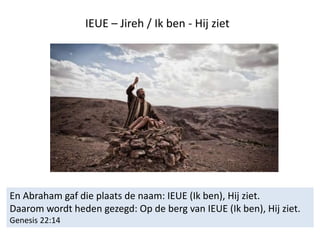 IEUE – Jireh / Ik ben - Hij ziet
En Abraham gaf die plaats de naam: IEUE (Ik ben), Hij ziet.
Daarom wordt heden gezegd: Op de berg van IEUE (Ik ben), Hij ziet.
Genesis 22:14
 