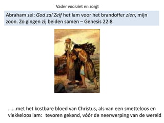 Abraham zei: God zal Zelf het lam voor het brandoffer zien, mijn
zoon. Zo gingen zij beiden samen – Genesis 22:8
Vader voorziet en zorgt
…...met het kostbare bloed van Christus, als van een smetteloos en
vlekkeloos lam: tevoren gekend, vóór de neerwerping van de wereld
 