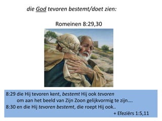 die God tevoren bestemt/doet zien:
Romeinen 8:29,30
8:29 die Hij tevoren kent, bestemt Hij ook tevoren
om aan het beeld van Zijn Zoon gelijkvormig te zijn….
8:30 en die Hij tevoren bestemt, die roept Hij ook..
+ Efeziërs 1:5,11
 