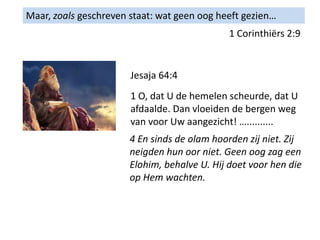 Maar, zoals geschreven staat: wat geen oog heeft gezien…
1 Corinthiërs 2:9
Jesaja 64:4
1 O, dat U de hemelen scheurde, dat U
afdaalde. Dan vloeiden de bergen weg
van voor Uw aangezicht! …..........
4 En sinds de olam hoorden zij niet. Zij
neigden hun oor niet. Geen oog zag een
Elohim, behalve U. Hij doet voor hen die
op Hem wachten.
 