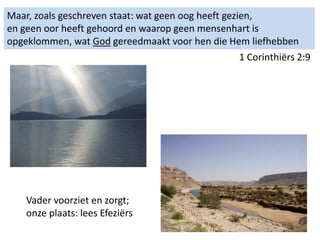 Maar, zoals geschreven staat: wat geen oog heeft gezien,
en geen oor heeft gehoord en waarop geen mensenhart is
opgeklommen, wat God gereedmaakt voor hen die Hem liefhebben
1 Corinthiërs 2:9
Vader voorziet en zorgt;
onze plaats: lees Efeziërs
 