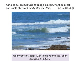 Aan ons nu, onthult God ze door Zijn geest, want de geest
doorzoekt alles, ook de diepten van God. 1 Corinthiërs 2:10
Vader voorziet, zorgt ; Zijn liefde voor u, jou, allen
in 2015 en in 2016
 