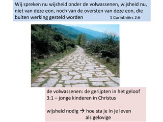 Wij spreken nu wijsheid onder de volwassenen, wijsheid nu,
niet van deze eon, noch van de oversten van deze eon, die
buiten werking gesteld worden 1 Corinthiërs 2:6
de volwassenen: de gerijpten in het geloof
3:1 – jonge kinderen in Christus
wijsheid nodig  hoe sta je in je leven
als gelovige
 