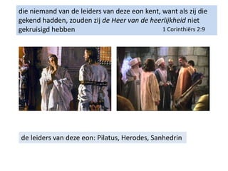 die niemand van de leiders van deze eon kent, want als zij die
gekend hadden, zouden zij de Heer van de heerlijkheid niet
gekruisigd hebben 1 Corinthiërs 2:9
de leiders van deze eon: Pilatus, Herodes, Sanhedrin
 