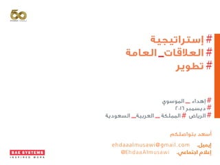 ‫إستراتيجية‬
‫العامة‬ ‫العالقات‬
‫تطوير‬
‫الموسوي‬ ‫إهداء‬
٢٠١٦ ‫ديسمبر‬
‫السعودية‬ ‫العربية‬ ‫المملكة‬ ‫الرياض‬
‫بتواصلكم‬ ‫أسعد‬
ehdaaalmusawi@gmail.com .‫إيميل‬
@EhdaaAlmusawi .‫اجتماعي‬ ‫إعالم‬
 