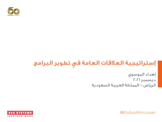 ‫البرامج‬ ‫تطوير‬ ‫في‬ ‫العامة‬ ‫العالقات‬ ‫إستراتيجية‬
‫الموسوي‬ ‫إهداء‬
٢٠١٦ ‫ديسمبر‬
‫السعودية‬ ‫العربية‬ ‫المملكة‬ - ‫الرياض‬
@EhdaaAlmusawi
 