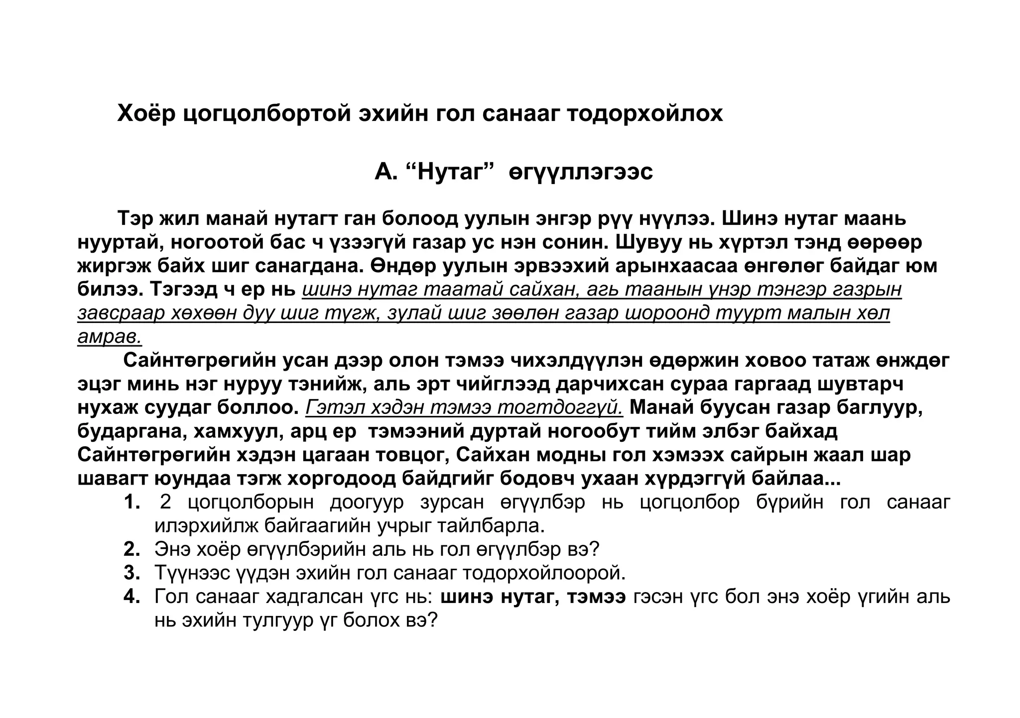 Гол санаагаа илэрхийлэхийн тулд өндөр уулын шинжүүдийг хэрхэн дүрсэлсэн байна вэ? Г. “Хүрэн морь” найраглалаас<br />Баруун нэгэн хошууны <br />Баян ноёны зарц хүү<br />Ачит эхтэйгээ хамт <br />Амьдран суудаг байжээ.<br />Нарны гэрэл нэвтэрсэн<br />Сарны туяа орсон<br />Салбагар уранхай үүдтэй<br />Ширүүн салхинд тэсдэггүй<br />Шидэмсэн муу бүслүүртэй ийм нэгэн гэрээс өөр<br />Илүү гарах хогшилгүй... (Ч.Лхамсүрэн)<br />Доогуур зурсан өгүүлбэр нь эхийн гол санааг илэрхийлсэн өгүүлбэр болохын учрыг тайлбарла. 