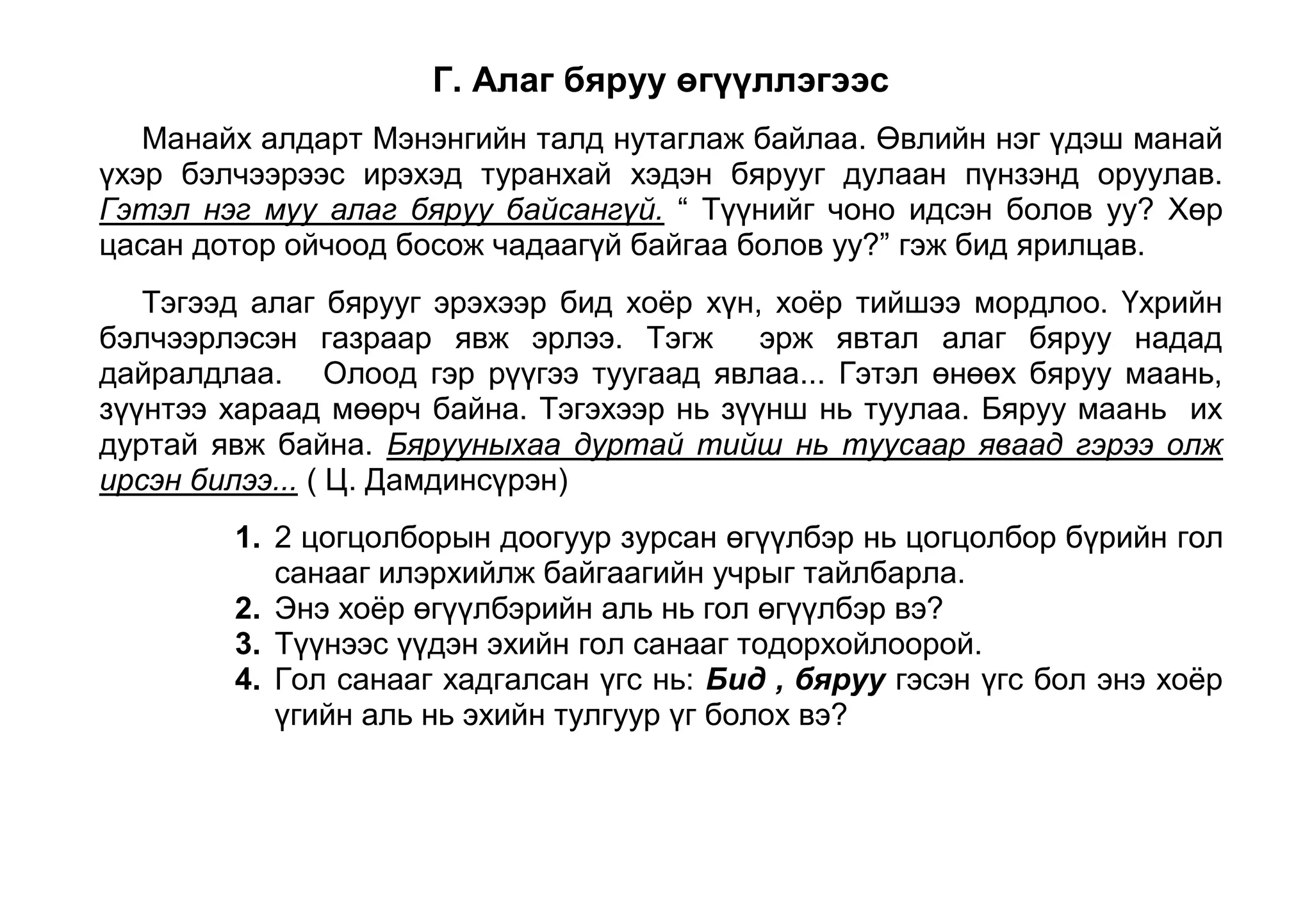 Гол санаагаа илэрхийлэхийн тулд ядуу байдлыг хэрхэн дүрсэлсэн байна вэ? Д. Бөхийн домгоос<br />         Годон Дампил анх Даншигийн наадамд очсонд наадам эхэлсэн тул түүнийг авсангүй. Гайхшаа барж, ам нь цангаад худгийн дэргэд ус уугаад хэвтэж байж. Гэтэл морио услахаар ирсэн нэг баяны морь Дампилаас үргэжээ. Тэр хүн уурлаж, Дампилыг зодохоор завдахад Дампил түүнийг морьтой нь өргөөд тавьчихжээ. Тэгээд тэр хоёр танилцаж, Дампил барилдах гэж ирснээ хэлэхэд барилдуулахаар болжээ. Тэр наадамд Дампил ес давсан гэнэ. <br />Доогуур зурсан өгүүлбэр нь эхийн гол санааг илэрхийлсэн өгүүлбэр болохын учрыг тайлбарла. 
