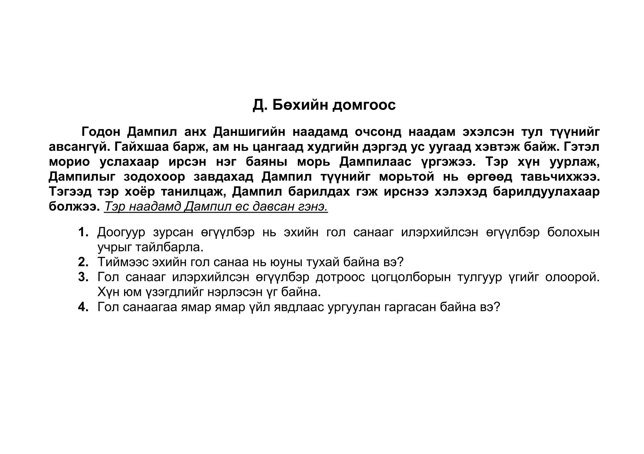 Гол санаагаа ямар ямар үйл явдлаар дэлгэрүүлсэн байна вэ? Б. Миний Банхар<br />       Манайх Банхар гэдэг нэг сайн хоточ халтар нохойтой байж билээ. Миний бага насны амттайхан дуртгал Банхартай салшгүй холбоотой байдаг юм. Нохой эзэндээ үнэнчийн хувьд бүр гайхалтай гэж болно. <br />       Намар болж аймгийн төв руу сургуульдаа явахад минь Банхар намайг даваа давтал даган үдэж гаргадаг сан. “Явснаас чинь хойш хоёр гурван хоног юм ч идэлгүй, гуньхран хэвтэж, үе үе гасалж байгаад зүгээр болдог юм. Хөөрхий минь гэж хавар сургуулиа тараад ирэхэд ээж минь ярьдаг сан. Миний ирэхэд Банхар яаж баярладаг байсан гэж санана. Уяан дээр буунгуут минь давшин ирж намайг ноцон унагаад, гийнан гаслан байж нүүр амгүй долоон ноцож нухдаг байж билээ.<br />Доогуур зурсан өгүүлбэр нь эхийн гол санааг илэрхийлсэн өгүүлбэр  болохын учрыг тайлбарла. 