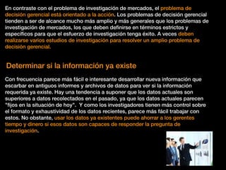 En contraste con el problema de investigación de mercados, el problema de
decisión gerencial está orientado a la acción. Los problemas de decisión gerencial
tienden a ser de alcance mucho más amplio y más generales que los problemas de
investigación de mercados, los que deben deﬁnirse en términos estrictos y
especíﬁcos para que el esfuerzo de investigación tenga éxito. A veces deben
realizarse varios estudios de investigación para resolver un amplio problema de
decisión gerencial.
Determinar si la información ya existe
Con frecuencia parece más fácil e interesante desarrollar nueva información que
escarbar en antiguos informes y archivos de datos para ver si la información
requerida ya existe. Hay una tendencia a suponer que los datos actuales son
superiores a datos recolectados en el pasado, ya que los datos actuales parecen
"ﬁjos en la situación de hoy". Y como los investigadores tienen más control sobre
el formato y exhaustividad de los datos recientes, parece más fácil trabajar con
estos. No obstante, usar los datos ya existentes puede ahorrar a los gerentes
tiempo y dinero si esos datos son capaces de responder la pregunta de
investigación.
 