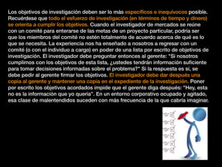 Los objetivos de investigación deben ser lo más especíﬁcos e inequívocos posible.
Recuérdese que todo el esfuerzo de investigación (en términos de tiempo y dinero)
se orienta a cumplir los objetivos. Cuando el investigador de mercados se reúne
con un comité para enterarse de las metas de un proyecto particular, podría ser
que los miembros del comité no estén totalmente de acuerdo acerca de qué es lo
que se necesita. La experiencia nos ha enseñado a nosotros a regresar con un
comité (o con el individuo a cargo) en poder de una lista por escrito de objetivos de
investigación. El investigador debe preguntar entonces al gerente: "Si nosotros
cumplimos con los objetivos de esta lista, ¿ustedes tendrán información suﬁciente
para tomar decisiones informadas sobre el problema?" Si la respuesta es sí, se
debe pedir al gerente ﬁrmar los objetivos. El investigador debe dar después una
copia al gerente y mantener una copia en el expediente de la investigación. Poner
por escrito los objetivos acordados impide que el gerente diga después: "Hey, esta
no es la información que yo quería”. En un entorno corporativo ocupado y agitado,
esa clase de malentendidos suceden con más frecuencia de la que cabría imaginar.
 