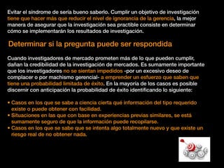 Evitar el síndrome de sería bueno saberlo. Cumplir un objetivo de investigación
tiene que hacer más que reducir el nivel de ignorancia de la gerencia, la mejor
manera de asegurar que la investigación sea practible consiste en determinar
cómo se implementarán los resultados de investigación.
Determinar si la pregunta puede ser respondida
Cuando investigadores de mercado prometen más de lo que pueden cumplir,
dañan la credibilidad de la investigación de mercados. Es sumamente importante
que los investigadores no se sientan impedidos -por un excesivo deseo de
complacer o por machismo gerencial- a emprender un esfuerzo que saben que
tiene una probabilidad limitada de éxito. En la mayoría de los casos es posible
discernir con anticipación la probabilidad de éxito identiﬁcando lo siguiente:
• Casos en los que se sabe a ciencia cierta qué información del tipo requerido
existe o puede obtener con facilidad.
• Situaciones en las que con base en experiencias previas similares, se está
sumamente seguro de que la información puede recopilarse.
• Casos en los que se sabe que se intenta algo totalmente nuevo y que existe un
riesgo real de no obtener nada.
 
