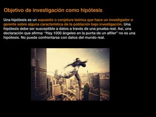 Objetivo de investigación como hipótesis
Una hipótesis es un supuesto o conjetura teórica que hace un investigador o
gerente sobre alguna característica de la población bajo investigación. Una
hipótesis debe ser susceptible a datos a través de una prueba real. Así, una
declaración que aﬁrma: “Hay 1000 ángeles en la punta de un alﬁler” no es una
hipótesis. No puede confrontarse con datos del mundo real.
 