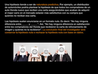 Una hipótesis tiende a ser de naturaleza predictiva. Por ejemplo, un distribuidor
de automóviles podría plantear la hipótesis de que todos los compradores de un
auto Honda nuevo que reciben una carta asegurándoles que acaban de adquirir
el mejor carro en el mercado estarán más satisfechos con su compra que
quienes no reciban esa carta.
Las hipótesis suelen enunciarse en un formato nulo. Es decir: “No hay ninguna
diferencia entre______ y ______”. Así, “No hay ninguna diferencia en satisfacción
entre los compradores del Honda que recibieron la carta de reforzamiento de
imagen y quienes no la recibieron”. La conclusión ﬁnal del investigador será
conservar la hipótesis nula o rechazar la hipótesis nula con base en datos.
 