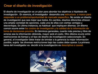Crear el diseño de investigación
El diseño de investigación es un plan para abordar los objetivos o hipótesis de
investigación . En esencia, el investigador desarrolla una estructura o marco para
responder a un problema/oportunidad de mercado especíﬁco. No existe un diseño
de investigación que sea mejor que todos. En cambio, diseños diferentes ofrecen
una amplia variedad de opciones, cada una de ellas con ciertas ventajas y
desventajas. En última instancia, es habitual que impliquen dilemas. Un dilema
común ocurre entre los costos de investigación y la calidad de la información de
toma de decisiones provista. En términos generales, cuanto más precisa y libre de
errores sea la información obtenida, mayor será el costo. Otro dilema ocurre entre
restricciones de tiempo y el tipo de diseño de investigación seleccionado. En
general, el investigador debe tratar de brindar a la gerencia la mejor información
posible, sujeta las diversas restricciones bajo las cuales debe operar. La primera
tarea del investigador es decidir si la investigación es descriptiva o causal.
 