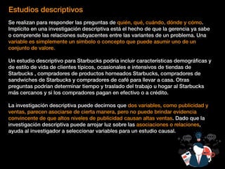 Estudios descriptivos
Se realizan para responder las preguntas de quién, qué, cuándo, dónde y cómo.
Implícito en una investigación descriptiva está el hecho de que la gerencia ya sabe
o comprende las relaciones subyacentes entre las variantes de un problema. Una
variable es simplemente un símbolo o concepto que puede asumir uno de un
conjunto de valore.
Un estudio descriptivo para Starbucks podría incluir características demográﬁcas y
de estilo de vida de clientes típicos, ocasionales e intensivos de tiendas de
Starbucks , compradores de productos horneados Starbucks, compradores de
sandwiches de Starbucks y compradores de café para llevar a casa. Otras
preguntas podrían determinar tiempo y traslado del trabajo u hogar al Starbucks
más cercanos y si los compradores pagan en efectivo o a crédito.
La investigación descriptiva puede decirnos que dos variables, como publicidad y
ventas, parecen asociarse de cierta manera, pero no puede brindar evidencia
convincente de que altos niveles de publicidad causan altas ventas. Dado que la
investigación descriptiva puede arrojar luz sobre las asociaciones o relaciones,
ayuda al investigador a seleccionar variables para un estudio causal.
 