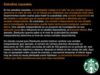 Estudios causales
En los estudios causales, el investigador indaga si el valor de una variable causa o
determina el valor de otra, en un intento por establecer una vinculación entre ellas.
Experimentos suelen usarse para medir la cuasalidad. Una variable dependiente es
un símbolo o concepto que se espera que sea explicado o afectado por una
variable independiente. En contraste, una variable independiente es una variable
que el investigador de mercados, puede hasta cierto punto manipular, cambiar o
alterar. Una variable independiente en un proyecto de investigación es una
presunta causa de o inﬂuencia en la variable dependiente, el presunto efecto. Por
ejemplo, Starbucks querría saber si el nivel de publicidad (la variable
independiente) determina el nivel de ventas (variable dependiente).
Un estudio causal para Starbucks podría implicar cambiar una variable
independiente (por ejemplo, el número de correos directos ofreciendo un
descuento de 10% sobre una bolsa de café de 435 gramos en un periodo de seis
meses a clientes objetivo) y observar después el efecto en las ventas de café. Aquí
hay un apropiado orden causal de eventos, o secuencia temporal; el efecto sigue
muy de cerca la causa planteada como hipótesis. La secuencia temporal es un
criterio que debe satisfacerse para que haya causalidad.
 