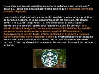 Recuérdese que aun una variación concomitante perfecta no demostraría que A
causa a B. Todo lo que el investigador podría decir es que la asociación vuelve más
probable la hipótesis.
Una consideración importante al estudiar de causalidad es reconocer la posibilidad
de correlación espuria, en la que otras variables son las que realmente causan
cambios en la variable dependiente. En una situación ideal, el investigador
demostraría una ausencia total de otros factores causales. Sin embargo, en el
mundo real de la investigación de mercados, es muy difícil identiﬁcar las variables
que podría causar que las ventas de bolsas de café de 452 aumentaran o
disminuyeran; por ejemplo, blogs, precios, publicidad en periódicos y televisión,
cupones, publicidad móvil, descuentos y clima. El investigador podría ser capaz de
reducir las correlaciones espurias tratando de mantener constantes esos otros
factores. O bien, podría examinar cambios en las ventas en áreas socioeconómicas
similares.
 
