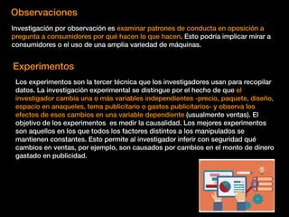 Observaciones
Investigación por observación es examinar patrones de conducta en oposición a
pregunta a consumidores por qué hacen lo que hacen. Esto podría implicar mirar a
consumidores o el uso de una amplia variedad de máquinas.
Experimentos
Los experimentos son la tercer técnica que los investigadores usan para recopilar
datos. La investigación experimental se distingue por el hecho de que el
investigador cambia una o más variables independientes -precio, paquete, diseño,
espacio en anaqueles, tema publicitario o gastos publicitarios- y observa los
efectos de esos cambios en una variable dependiente (usualmente ventas). El
objetivo de los experimentos es medir la causalidad. Los mejores experimentos
son aquellos en los que todos los factores distintos a los manipulados se
mantienen constantes. Esto permite al investigador inferir con seguridad qué
cambios en ventas, por ejemplo, son causados por cambios en el monto de dinero
gastado en publicidad.
 
