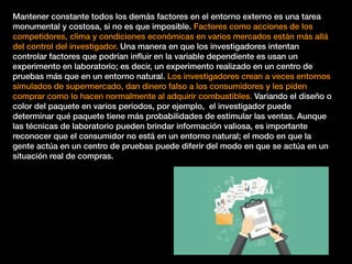 Mantener constante todos los demás factores en el entorno externo es una tarea
monumental y costosa, si no es que imposible. Factores como acciones de los
competidores, clima y condiciones económicas en varios mercados están más allá
del control del investigador. Una manera en que los investigadores intentan
controlar factores que podrían inﬂuir en la variable dependiente es usan un
experimento en laboratorio; es decir, un experimento realizado en un centro de
pruebas más que en un entorno natural. Los investigadores crean a veces entornos
simulados de supermercado, dan dinero falso a los consumidores y les piden
comprar como lo hacen normalmente al adquirir combustibles. Variando el diseño o
color del paquete en varios periodos, por ejemplo, el investigador puede
determinar qué paquete tiene más probabilidades de estimular las ventas. Aunque
las técnicas de laboratorio pueden brindar información valiosa, es importante
reconocer que el consumidor no está en un entorno natural; el modo en que la
gente actúa en un centro de pruebas puede diferir del modo en que se actúa en un
situación real de compras.
 