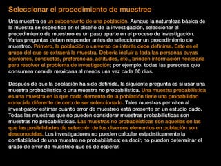 Seleccionar el procedimiento de muestreo
Una muestra es un subconjunto de una población. Aunque la naturaleza básica de
la muestra se especiﬁca en el diseño de la investigación, seleccionar el
procedimiento de muestreo es un paso aparte en el proceso de investigación.
Varias preguntas deben responder antes de seleccionar un procedimiento de
muestreo. Primero, la población o universo de interés debe deﬁnirse. Este es el
grupo del que se extraerá la muestra. Debería incluir a toda las personas cuyas
opiniones, conductas, preferencias, actitudes, etc., brinden información necesaria
para resolver el problema de investigación; por ejemplo, todas las personas que
consumen comida mexicana al menos una vez cada 60 días.
Después de que la población ha sido deﬁnida, la siguiente pregunta es si usar una
muestra probabilística o una muestra no probabilística. Una muestra probabilística
es una muestra en la que cada elemento de la población tiene una probabilidad
conocida diferente de cero de ser seleccionado. Tales muestras permiten al
investigador estimar cuánto error de muestreo está presente en un estudio dado.
Todas las muestras que no pueden considerar muestras probabilísticas son
muestras no probabilísticas. Las muestras no probabilísticas son aquellas en las
que las posibilidades de selección de los diversos elementos en población son
desconocidas. Los investigadores no pueden calcular estadísticamente la
conﬁabilidad de una muestra no probabilística; es decir, no pueden determinar el
grado de error de muestreo que es de esperar.
 