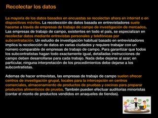 Recolectar los datos
La mayoría de los datos basados en encuestas se recolectan ahora en internet o en
dispositivos móviles. La recolección de datos basada en entrevistadores suele
hacerse a través de empresas de trabajo de campo de investigación de mercados.
Las empresas de trabajo de campo, existentes en todo el país, se especializan en
recolectar datos mediante entrevistas personales y telefónicas por
subcontratación. Un estudio de investigación habitual basado en entrevistadores
implica la recolección de datos en varias ciudades y requiere trabajar con un
número comparable de empresas de trabajo de campo. Para garantizar que todos
los subcontratistas hagan todo exactamente igual, detalladas instrucciones de
campo deben desarrollarse para cada trabajo. Nada debe dejarse al azar; en
particular, ninguna interpretación de los procedimientos debe dejarse a los
subcontratistas.
Ademas de hacer entrevistas, las empresas de trabajo de campo suelen ofrecer
centros de investigación grupal, locales para la intercepción en centros
comerciales, almacenamiento de productos de pruebas y cocinas para preparar
productos alimenticios de prueba. También pueden efectuar auditorías minoristas
(contar el monto de productos vendidos en anaqueles de tiendas).
 