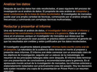 Analizar los datos
Después de que los datos han sido recolectados, el paso siguiente del proceso de
investigación es el análisis de datos. El propósito de este análisis es interpretar y
sacar conclusiones de la masa de datos recolectados. El investigador de mercados
puede usar una amplia variedad de técnicas, comenzando por el análisis simple de
frecuencias y culminando con complejas técnicas multivariadas.
Redactar y presentar el informe
Una vez terminado el análisis de datos, el investigador debe preparar el informe y
comunicar las conclusiones y recomendaciones a la gerencia. Este es un paso
clave en el proceso, porque un investigador de mercados que desea que las
conclusiones del proyecto sean puestas en práctica deben convencer al gerente de
que los resultados son creíbles y están justiﬁcados por los datos recolectados.
El investigador usualmente deberá presentar informes tanto escrito como oral de
un proyecto. La naturaleza de la audiencia debe tenerse en mente al preparar y
presentar esos informes. El informe oral debe comenzar con un enunciado claro de
los objetivos de investigación, seguido por un esbozo de la metodología. Un
resumen de los principales hallazgos debe venir después. El informe debe terminar
con una presentación de conclusiones y recomendaciones para la gerencia. En el
apresurado mundo actual de la investigación de mercados, los informes extensos y
elaboradamente redactados son prácticamente cosa del pasado. Hoy los decisores
solo suelen necesitar una copia de la presentación en Power Point o un resumen
 