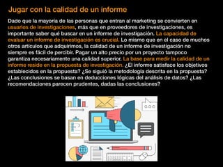Jugar con la calidad de un informe
Dado que la mayoría de las personas que entran al marketing se convierten en
usuarios de investigaciones, más que en proveedores de investigaciones, es
importante saber qué buscar en un informe de investigación. La capacidad de
evaluar un informe de investigación es crucial. Lo mismo que en el caso de muchos
otros artículos que adquirimos, la calidad de un informe de investigación no
siempre es fácil de percibir. Pagar un alto precio por un proyecto tampoco
garantiza necesariamente una calidad superior. La base para medir la calidad de un
informe reside en la propuesta de investigación. ¿El informe satisface los objetivos
establecidos en la propuesta? ¿Se siguió la metodología descrita en la propuesta?
¿Las conclusiones se basan en deducciones lógicas del análisis de datos? ¿Las
recomendaciones parecen prudentes, dadas las conclusiones?
 