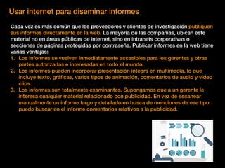 Usar internet para diseminar informes
Cada vez es más común que los proveedores y clientes de investigación publiquen
sus informes directamente en la web. La mayoría de las compañías, ubican este
material no en áreas públicas de internet, sino en intranets corporativas o
secciones de páginas protegidas por contraseña. Publicar informes en la web tiene
varias ventajas:
1. Los informes se vuelven inmediatamente accesibles para los gerentes y otras
partes autorizadas e interesadas en todo el mundo.
2. Los informes pueden incorporar presentación íntegra en multimedia, lo que
incluye texto, gráﬁcas, varios tipos de animación, comentarios de audio y video
clips.
3. Los informes son totalmente examinantes. Supongamos que a un gerente le
interesa cualquier material relacionado con publicidad. En vez de escanear
manualmente un informe largo y detallado en busca de menciones de ese tipo,
puede buscar en el informe comentarios relativos a la publicidad.
 