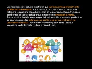 Los resultados del estudio mostraron que la marca sufría principalmente
problemas de notoriedad. A los usuarios tanto de la marca como de la
categoría les gustaba el producto, pero no lo usaban con tanta frecuencia
como otros de la categoría porque simplemente olvidaban la marca.
Recordatorios -bajo la forma de publicidad, incentivos y nuevos productos-
se convirtieron en las palancas que podría mejorar la penetración y el
crecimiento de marca. Hacer un estudio de equidad entre usuarios
intensivos evidentemente no habría captado eso.
 