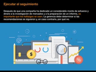 Ejecutar el seguimiento
Después de que una compañía ha dedicado un considerable monto de esfuerzo y
dinero a la investigación de mercados y a la preparación de un informe, es
importante que los hallazgos se usen. La gerencia debe determinar si las
recomendaciones se siguieron y, en caso contrario, por qué no.
 