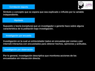 Correlación espuria
Símbolo o concepto que se espera que sea explicado o inﬂuido por la variable
independiente.
Hipótesis
Supuesto o teoría (conjetura) que un investigador o gerente hace sobre alguna
característica de la población bajo investigación.
Investigación por encuesta
Investigación en la cual un entrevistador (salvo en encuestas por correo y por
internet) interactúa con encuestados para obtener hechos, opiniones y actitudes.
Investigación por observación
Por lo general, investigación descriptiva que monitorea acciones de los
encuestados sin interacción directa.
 