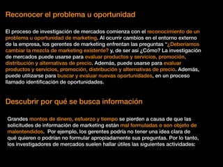 Reconocer el problema u oportunidad
El proceso de investigación de mercados comienza con el reconocimiento de un
problema u oportunidad de marketing. Al ocurrir cambios en el entorno externo
de la empresa, los gerentes de marketing enfrentan las preguntas “¿Deberíamos
cambiar la mezcla de marketing existente? y, de ser así ¿Cómo? La investigación
de mercados puede usarse para evaluar productos y servicios, promoción,
distribución y alternativas de precio. Además, puede usarse para evaluar
productos y servicios, promoción, distribución y alternativas de precio. Además,
puede utilizarse para buscar y evaluar nuevas oportunidades, en un proceso
llamado identiﬁcación de oportunidades.
Descubrir por qué se busca información
Grandes montos de dinero, esfuerzo y tiempo se pierden a causa de que las
solicitudes de información de marketing están mal formuladas o son objeto de
malentendidos. Por ejemplo, los gerentes podría no tener una idea clara de
qué quieren o podrían no formular apropiadamente sus preguntas. Por lo tanto,
los investigadores de mercados suelen hallar útiles las siguientes actividades:
 