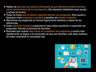 • Hablar de para qué se usará la información y qué decisiones podría tomarse
como consecuencia de la investigación. Dar ejemplos detallados para ayudar
a aclarar el asunto.
• Tratar de hacer que el cliente o gerente priorice sus preguntas. Esto ayuda a
distinguir entre preguntas centrales y aquellas de interés incidental.
• Reformular las preguntas en formas ligeramente distintas y hablar de las
diferencias.
• Crear datos de muestra y preguntas si esos datos ayudarían a responder las
preguntas. Simular el proceso de decisión.
• Recordar que cuanto más claras se consideren las preguntas y cuanto más
rápidamente se llegue a la conclusión de que son directas, más debe dudarse
de haber entendido la necesidad real.
 