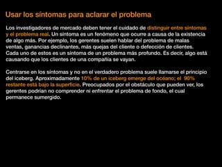 Usar los síntomas para aclarar el problema
Los investigadores de mercado deben tener el cuidado de distinguir entre síntomas
y el problema real. Un síntoma es un fenómeno que ocurre a causa de la existencia
de algo más. Por ejemplo, los gerentes suelen hablar del problema de malas
ventas, ganancias declinantes, más quejas del cliente o defección de clientes.
Cada uno de estos es un síntoma de un problema más profundo. Es decir, algo está
causando que los clientes de una compañía se vayan.
Centrarse en los síntomas y no en el verdadero problema suele llamarse el principio
del iceberg. Aproximadamente 10% de un iceberg emerge del océano; el 90%
restante está bajo la superﬁcie. Preocupados por el obstáculo que pueden ver, los
gerentes podrían no comprender ni enfrentar el problema de fondo, el cual
permanece sumergido.
 