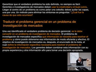 Garantizar que el verdadero problema ha sido deﬁnido, no siempre es fácil.
Gerentes e investigadores de mercados deben usar la creatividad y el buen juicio.
Llegar al centro de un problema es como pelar una cebolla: debes quitar las capas,
una por una. Un método para eliminar los síntomas es preguntar: "¿Cuál fue la
causa de que esto ocurriera?
Traducir el problema gerencial en un problema de
investigación de mercados
Una vez identiﬁcado el verdadero problema de decisión gerencial, se le debe
convertir en un problema de investigación de mercados. El problema de
investigación de mercados especiﬁca qué información se necesita para resolver el
problema y cómo puede obtenerse esa información de modo eﬁciente y efectivo. El
objetivo de investigación de mercados es, después, el enunciado de la meta, el
cual deﬁne la información especíﬁca necesaria para resolver el problema de
investigación de mercados. Los gerentes deben combinar esta información con su
propia experiencia y otra información afín para tomar una decisión apropiada.
 