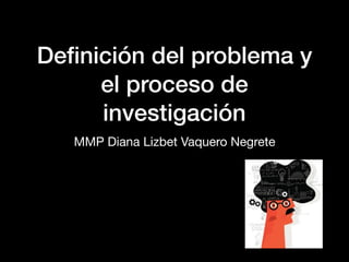 Deﬁnición del problema y
el proceso de
investigación
MMP Diana Lizbet Vaquero Negrete
 