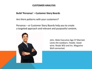 Build ‘Personas’ – Customer Story Boards
Are there patterns with your customers?
Personas – or Customer Story Boards help you to create
a targeted approach and relevant and purposeful content.
John. Male Executive Age 37 Married.
Loves the outdoors. Foodie. Good
wine. Reads WSJ and Inc. Magazine
Well connected.
CUSTOMER ANALYSIS
 