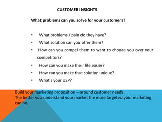 CUSTOMER INSIGHTS
What problems can you solve for your customers?
• What problems / pain do they have?
• What solution can you offer them?
• How can you compel them to want to choose you over your
competitors?
• How can you make their life easier?
• How can you make that solution unique?
• What’s your USP?
Build your marketing proposition – around customer needs.
The better you understand your market the more targeted your marketing
can be.
 