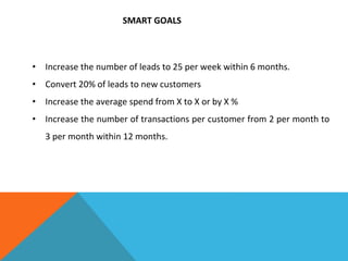 SMART GOALS
• Increase the number of leads to 25 per week within 6 months.
• Convert 20% of leads to new customers
• Increase the average spend from X to X or by X %
• Increase the number of transactions per customer from 2 per month to
3 per month within 12 months.
 