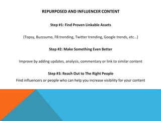 REPURPOSED AND INFLUENCER CONTENT
Step #1: Find Proven Linkable Assets
(Topsy, Buzzsumo, FB trending, Twitter trending, Google trends, etc…)
Step #2: Make Something Even Better
Improve by adding updates, analysis, commentary or link to similar content
Step #3: Reach Out to The Right People
Find influencers or people who can help you increase visibility for your content
 